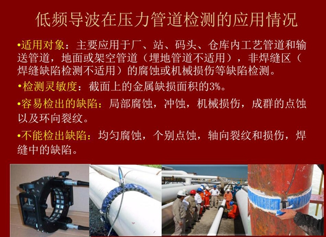 低頻導(dǎo)波技術(shù)在壓力管道檢測應(yīng)用適用對象：廠、站、碼頭、倉庫內(nèi)工藝管道和輸送管道、地面或架空管道的腐蝕或機械損傷等缺陷檢測