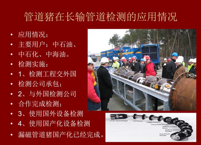 管道豬在長輸管道檢測應(yīng)用主要用戶有：中石油、中石化、中海油，漏磁管道豬國產(chǎn)化己經(jīng)完成