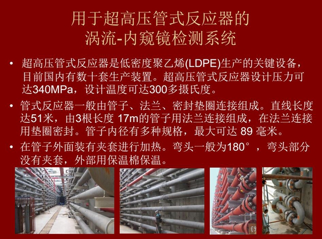 內(nèi)窺鏡檢測系統(tǒng)可用于超高壓管式反應(yīng)器渦流檢測，超高壓管式反應(yīng)器是低密度聚乙烯生產(chǎn)的關(guān)鍵設(shè)備，目前國內(nèi)有數(shù)十套生產(chǎn)裝置。