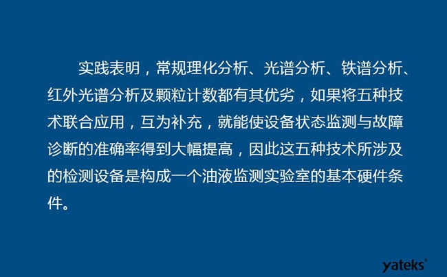 由于常規(guī)理化分析、光譜分析、鐵譜分析、紅外光譜分析及顆粒計數(shù)各有其優(yōu)劣，實踐表明五種技術(shù)結(jié)合應(yīng)用，互為補充能使設(shè)備診斷率得到大幅提高。