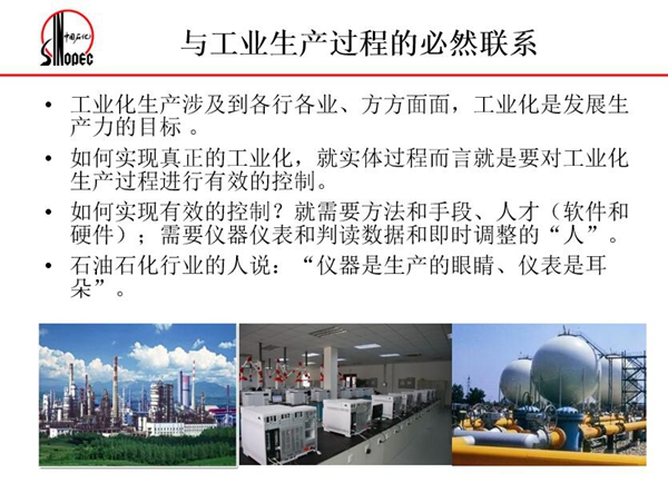 工業(yè)化生產(chǎn)涉及各行各業(yè)，方方面面，要對(duì)工業(yè)化生產(chǎn)過程進(jìn)行有效控  制就需要人才、手段、方法和儀器儀表，對(duì)石油石化行業(yè)而言，儀器是生產(chǎn)  的眼睛、儀表是耳朵