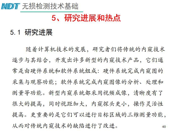 工業(yè)內(nèi)窺鏡研究進(jìn)展和熱點：隨著計算機(jī)技術(shù)發(fā)展，許多新型內(nèi)窺鏡技術(shù)產(chǎn)品被開發(fā)出來，新型內(nèi)窺系統(tǒng)采用視頻成像，清晰度有了較大提高，更重要的是可以進(jìn)行目標(biāo)區(qū)域三維測量