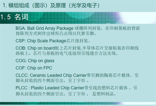 BGA: Ball Grid Array Package 球柵陣列封裝，在印刷基板的背面 按陳列方式制作出球形凸點用以代替引腳。CSP: Chip Scale Package芯片級封裝。COB: Chip on board板上芯片封裝,半導(dǎo)體芯片交接貼裝在印刷線 路板上，芯片與基板的電氣連接用引線縫合方法實現(xiàn)。 COG: Chip on glass COF: Chip on FPC CLCC: Ceramic Leaded Chip Carrier帶引腳的陶瓷芯片載體，引 腳從封裝的四個側(cè)面引出，呈丁字形 。PLCC : Plastic Leaded Chip Carrier帶引線的塑料芯片載體 ，引 腳從封裝的四個側(cè)面引出，呈丁字形 ， 是塑料制品。