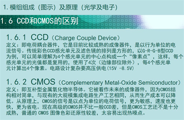 內(nèi)窺鏡成像模組CCD和CMOS的區(qū)別：CCD（Charge&nbsp;Couple&nbsp;Device） 定義：即電荷耦合器件，它是目前比較成熟的成像器件，是以行為單位的電 流信號。傳統(tǒng)彩色CCD感光單元及濾色鏡的排列是方形的，以G-R-G-B型CCD 為例，可以簡單理解為4個感光單元的中心點構(gòu)成一個“像素點”，這樣，每個 感光單元的光值都是復(fù)用的，使用了4次（邊緣部位除外），每4個感光單 元計算出4個像素。電路設(shè)計復(fù)雜要高壓供電(15V -8.5V)  CMOS（Complementary&nbsp;Metal-Oxide&nbsp;Semiconductor） 定義：即互補型金屬氧化物半導(dǎo)體。它被看作未來的成像器件，因為CMOS結(jié) 構(gòu)相對簡單，與現(xiàn)有的大規(guī)模集成電路生產(chǎn)工藝相同，從而生產(chǎn)成本可以降 低。從原理上，CMOS的信號是以點為單位的電荷信號，更為敏感，速度也更 快，更為省電?，F(xiàn)在高級的CMOS并不比一般CCD差，但是CMOS工藝還不是十分 成熟，普通的&nbsp;CMOS&nbsp;圖像色彩還原性較差，太容易出現(xiàn)熱噪點。