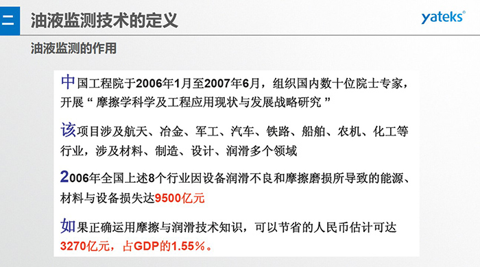 油液監(jiān)測(cè)的作用：中國(guó)工程院于2006年1月至2007年6月組織國(guó)內(nèi)數(shù)十位院士專(zhuān)家開(kāi)展 摩擦學(xué)科學(xué)及工程應(yīng)用現(xiàn)狀與發(fā)展戰(zhàn)略研究，該項(xiàng)目涉及航天、冶金、軍工、汽車(chē)、鐵路 等多個(gè)領(lǐng)域